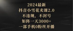 2024最新抖音小雪花卖课2.0 不违规 不封号 矩阵一天3000+一部手机0粉丝开播