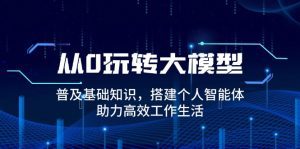从0玩转大模型，普及基础知识，搭建个人智能体，助力高效工作生活